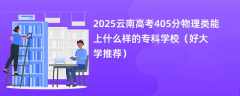 2025云南高考405分物理类能上什么样的专科学校（好大学推荐）