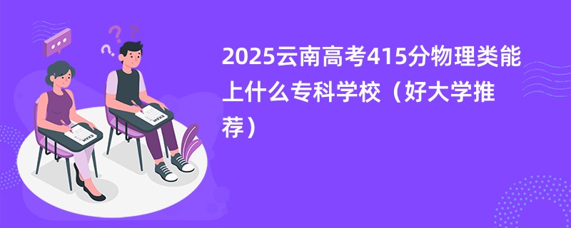 2025云南高考415分物理类能上什么专科学校（好大学推荐）