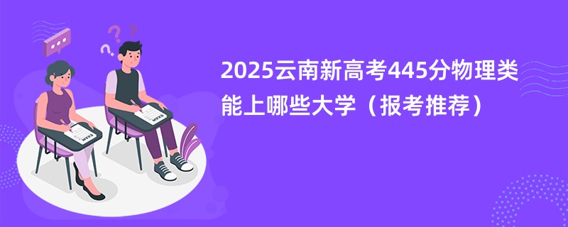 2025云南新高考445分物理类能上哪些大学（报考推荐）