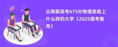 云南新高考675分物理类能上什么样的大学（2025报考推荐）