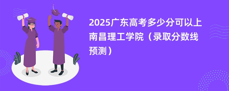 2025广东高考多少分可以上南昌理工学院（录取分数线预测）