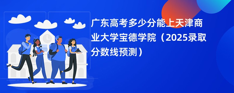 广东高考多少分能上天津商业大学宝德学院（2025录取分数线预测）