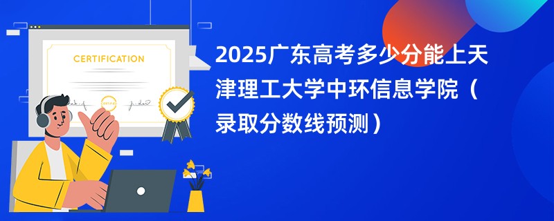2025广东高考多少分能上天津理工大学中环信息学院（录取分数线预测）