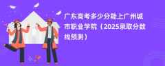 广东高考多少分能上广州城市职业学院（2025录取分数线预测）