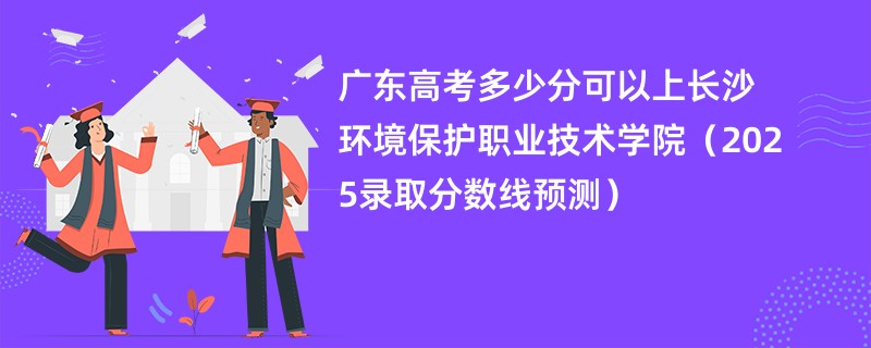 广东高考多少分可以上长沙环境保护职业技术学院（2025录取分数线预测）