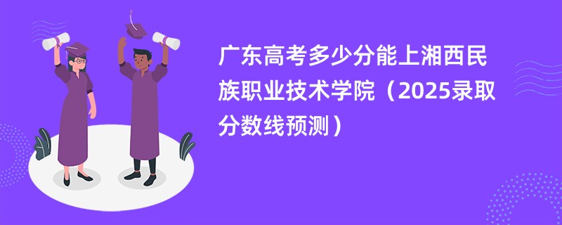 广东高考多少分能上湘西民族职业技术学院（2025录取分数线预测）
