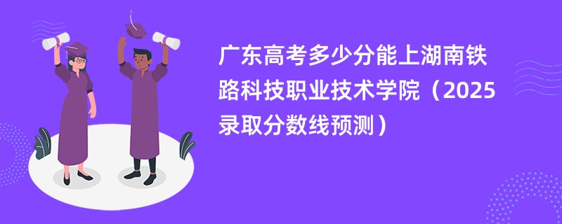 广东高考多少分能上湖南铁路科技职业技术学院（2025录取分数线预测）