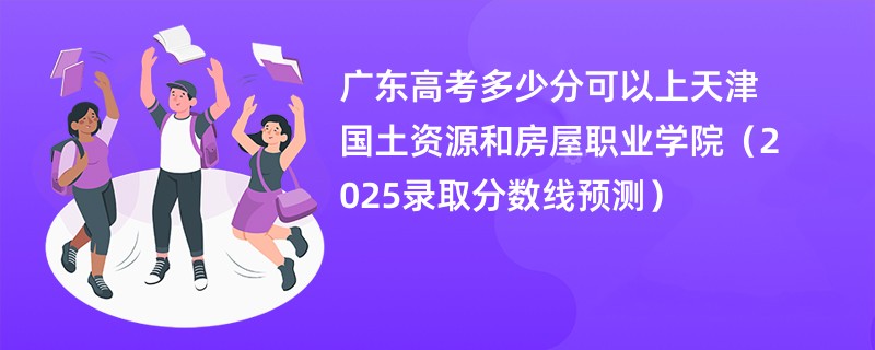广东高考多少分可以上天津国土资源和房屋职业学院（2025录取分数线预测）