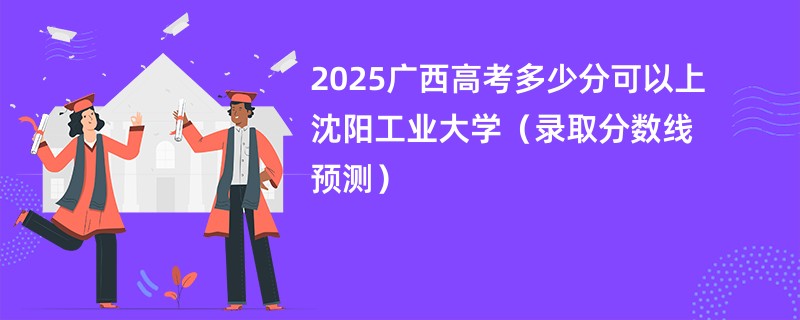 2025广西高考多少分可以上沈阳工业大学（录取分数线预测）