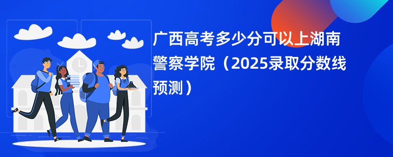 广西高考多少分可以上湖南警察学院(2025录取分数线预测)