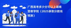 广西高考多少分可以上湖南警察学院(2025录取分数线预测)