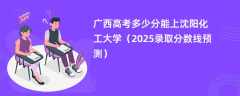 广西高考多少分能上沈阳化工大学（2025录取分数线预测）