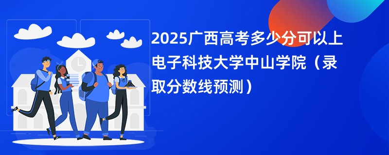 2025广西高考多少分可以上电子科技大学中山学院(录取分数线预测)
