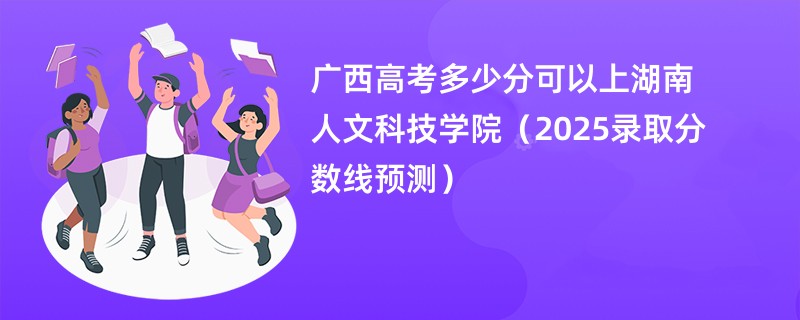 广西高考多少分可以上湖南人文科技学院（2025录取分数线预测）