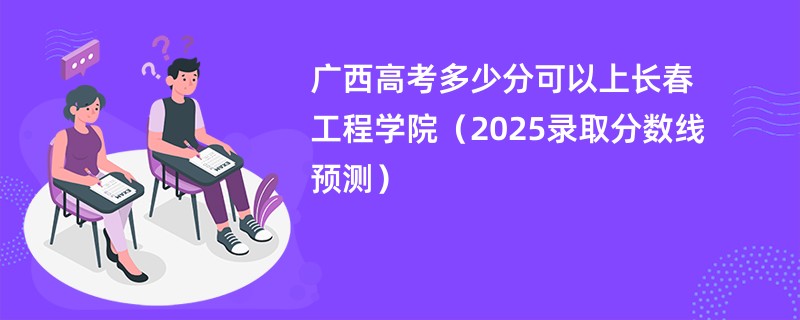 广西高考多少分可以上长春工程学院（2025录取分数线预测）