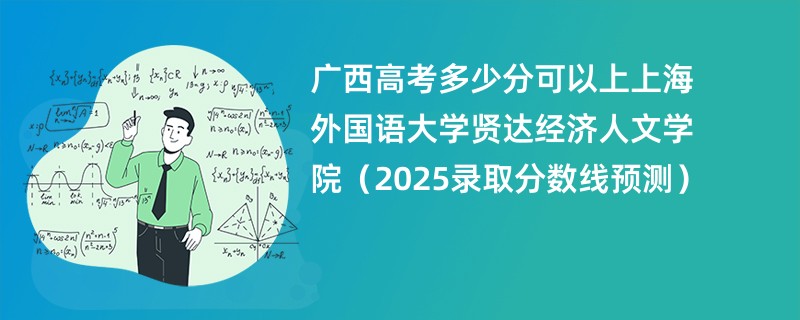 广西高考多少分可以上上海外国语大学贤达经济人文学院（2025录取分数线预测）