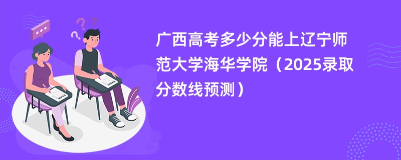 广西高考多少分能上辽宁师范大学海华学院（2025录取分数线预测）