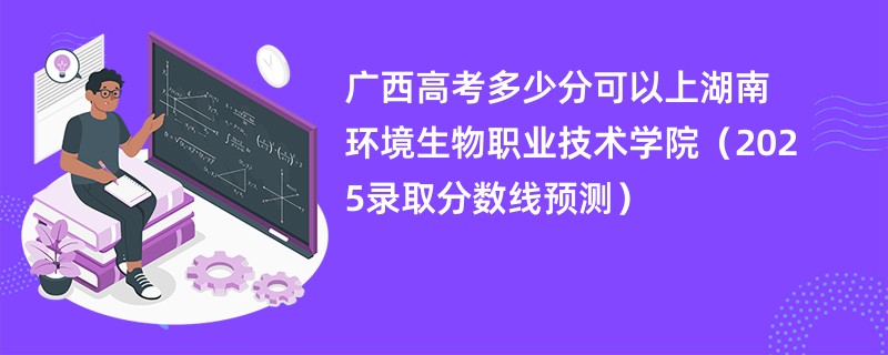 广西高考多少分可以上湖南环境生物职业技术学院（2025录取分数线预测）