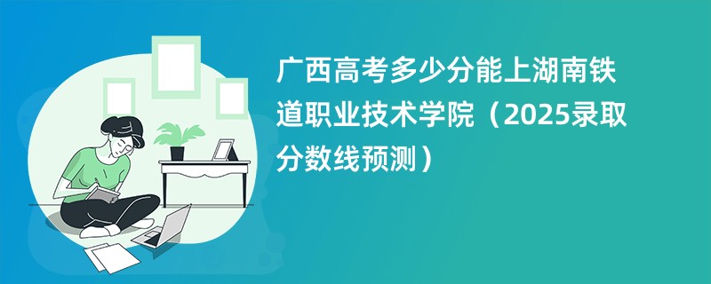 广西高考多少分能上湖南铁道职业技术学院（2025录取分数线预测）