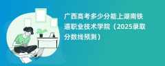 广西高考多少分能上湖南铁道职业技术学院（2025录取分数线预测）