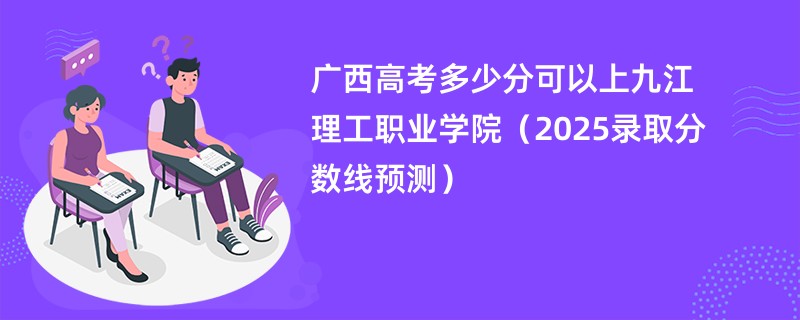 广西高考多少分可以上九江理工职业学院（2025录取分数线预测）