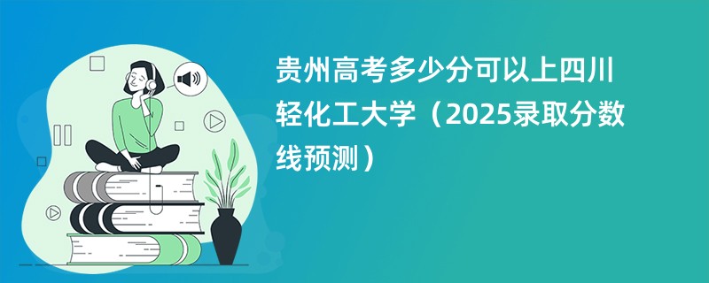 贵州高考多少分可以上四川轻化工大学（2025录取分数线预测）