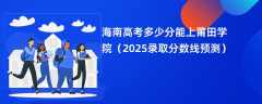 海南高考多少分能上莆田学院（2025录取分数线预测）