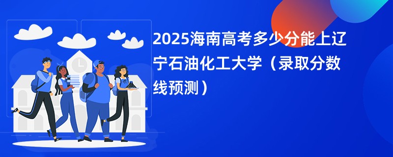 2025海南高考多少分能上辽宁石油化工大学（录取分数线预测）