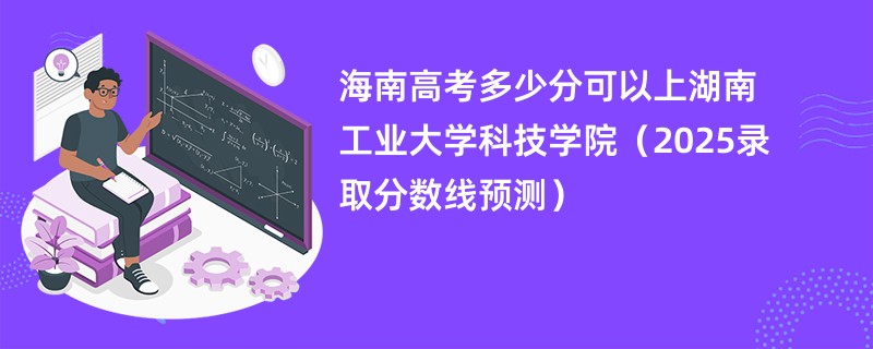 海南高考多少分可以上湖南工业大学科技学院(2025录取分数线预测)