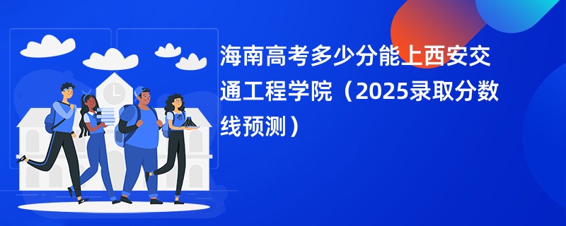 海南高考多少分能上西安交通工程学院（2025录取分数线预测）