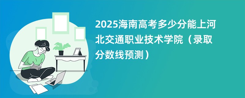 2025海南高考多少分能上河北交通职业技术学院（录取分数线预测）