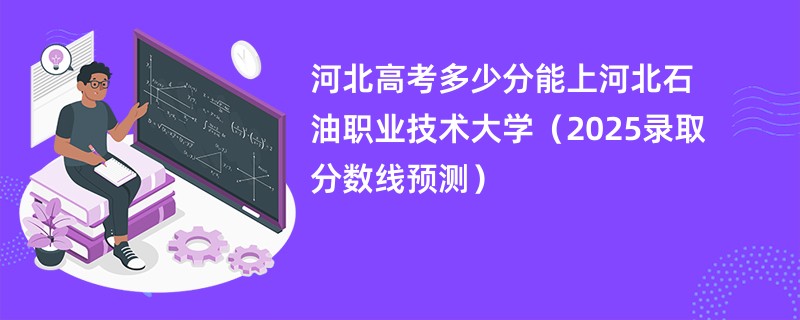 河北高考多少分能上河北石油职业技术大学（2025录取分数线预测）