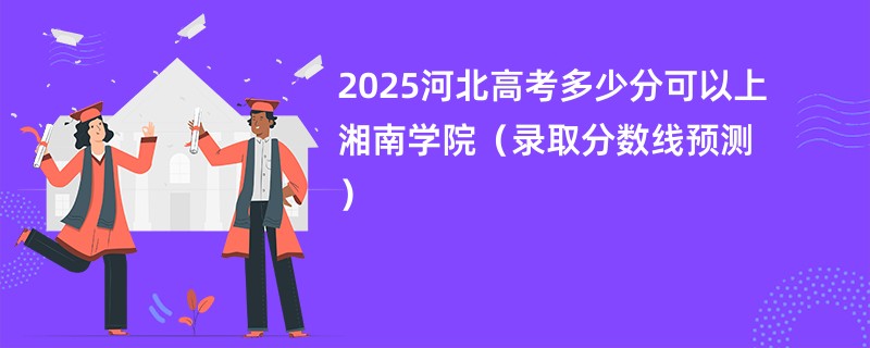 2025河北高考多少分可以上湘南学院（录取分数线预测）