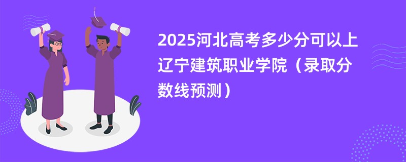 2025河北高考多少分可以上辽宁建筑职业学院（录取分数线预测）