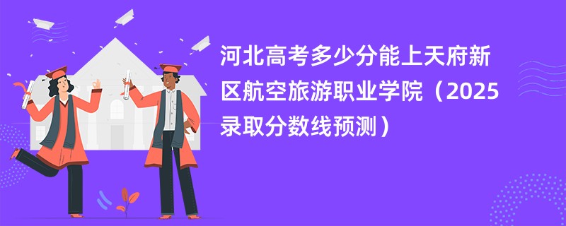 河北高考多少分能上天府新区航空旅游职业学院（2025录取分数线预测）