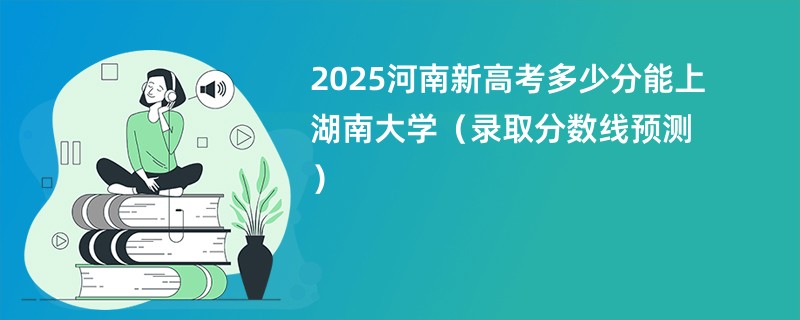 2025河南新高考多少分能上湖南大学（录取分数线预测）
