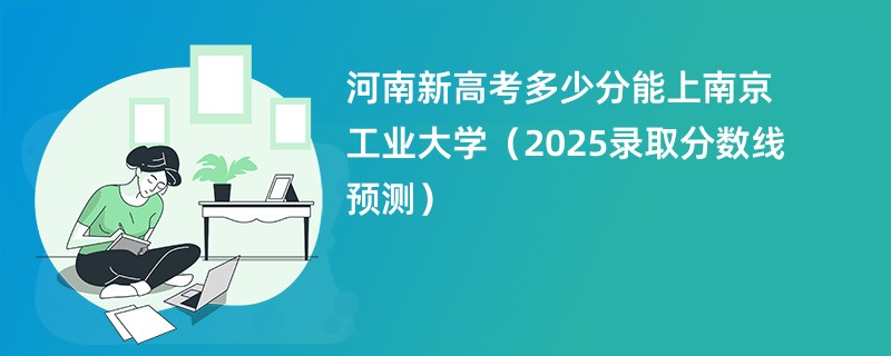 河南新高考多少分能上南京工业大学（2025录取分数线预测）