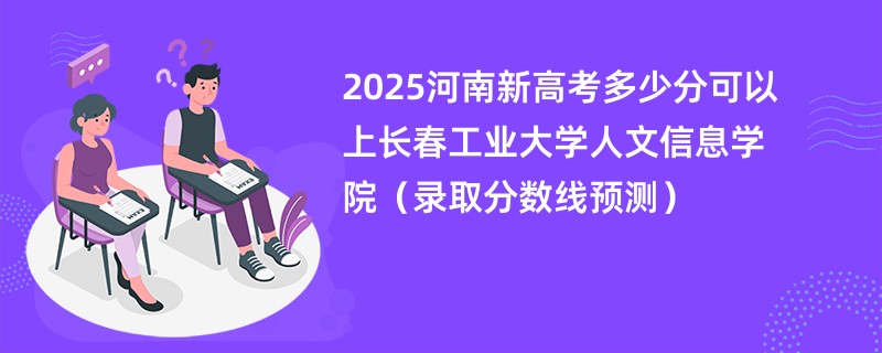 2025河南新高考多少分可以上长春工业大学人文信息学院（录取分数线预测）