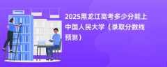 2025黑龙江高考多少分能上中国人民大学（录取分数线预测）