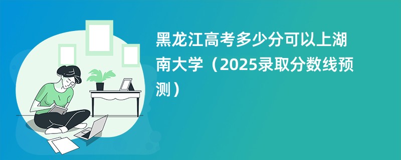 黑龙江高考多少分可以上湖南大学（2025录取分数线预测）