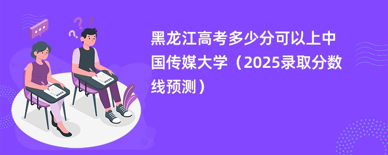 黑龙江高考多少分可以上中国传媒大学（2025录取分数线预测）