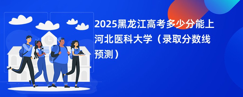 2025黑龙江高考多少分能上河北医科大学（录取分数线预测）