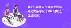 黑龙江高考多少分能上中国劳动关系学院（2025录取分数线预测）