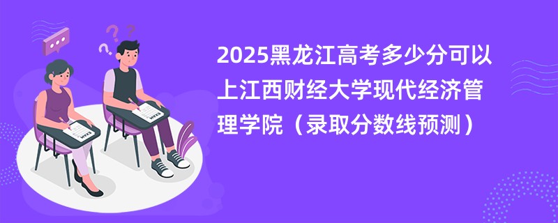 2025黑龙江高考多少分可以上江西财经大学现代经济管理学院（录取分数线预测）