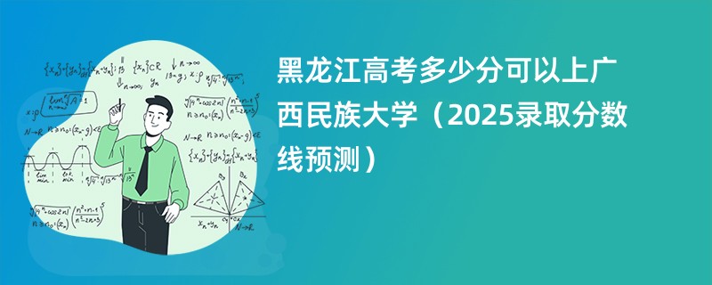 黑龙江高考多少分可以上广西民族大学（2025录取分数线预测）