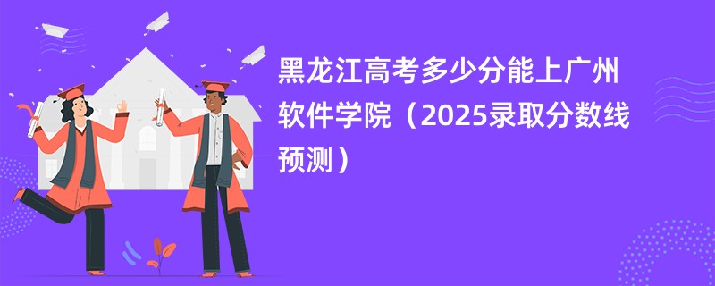 黑龙江高考多少分能上广州软件学院（2025录取分数线预测）
