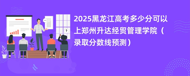 2025黑龙江高考多少分可以上郑州升达经贸管理学院（录取分数线预测）
