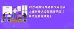 2025黑龙江高考多少分可以上郑州升达经贸管理学院（录取分数线预测）