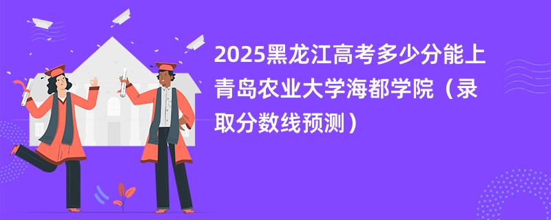 2025黑龙江高考多少分能上青岛农业大学海都学院（录取分数线预测）