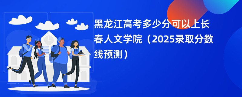 黑龙江高考多少分可以上长春人文学院（2025录取分数线预测）